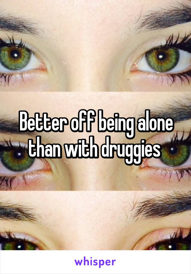 Better off being alone than with druggies 