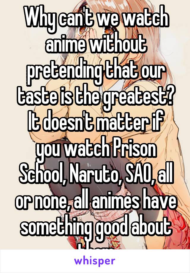 Why can't we watch anime without pretending that our taste is the greatest?
It doesn't matter if you watch Prison School, Naruto, SAO, all or none, all animes have something good about them