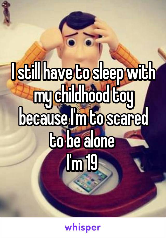 I still have to sleep with my childhood toy because I'm to scared to be alone 
I'm 19 