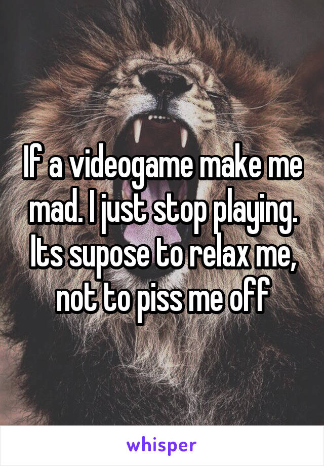 If a videogame make me mad. I just stop playing. Its supose to relax me, not to piss me off
