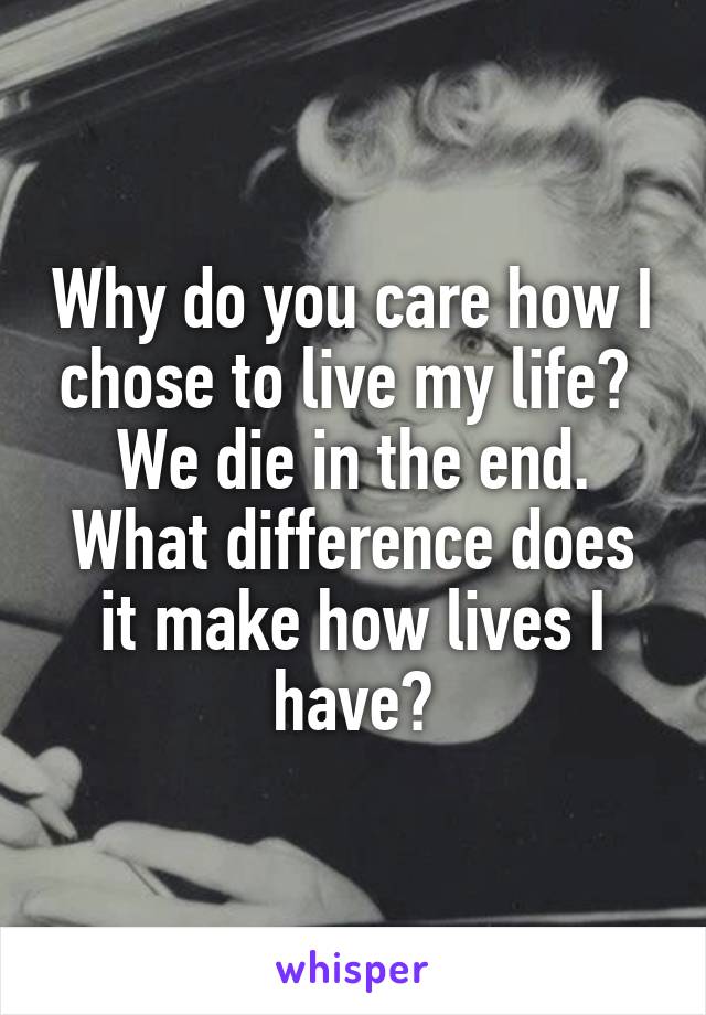 Why do you care how I chose to live my life?  We die in the end. What difference does it make how lives I have?