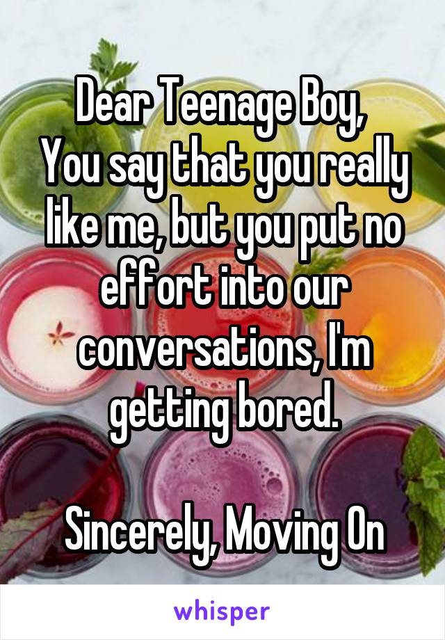 Dear Teenage Boy, 
You say that you really like me, but you put no effort into our conversations, I'm getting bored.

Sincerely, Moving On