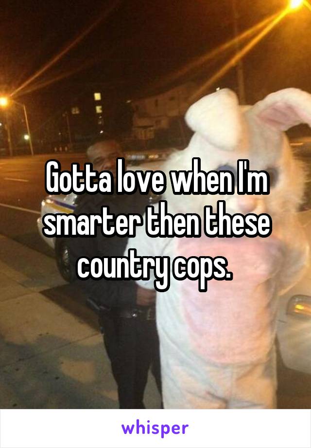 Gotta love when I'm smarter then these country cops. 