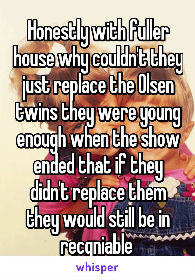 Honestly with fuller house why couldn't they just replace the Olsen twins they were young enough when the show ended that if they didn't replace them they would still be in recgniable 