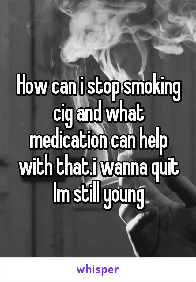 How can i stop smoking cig and what medication can help with that.i wanna quit Im still young