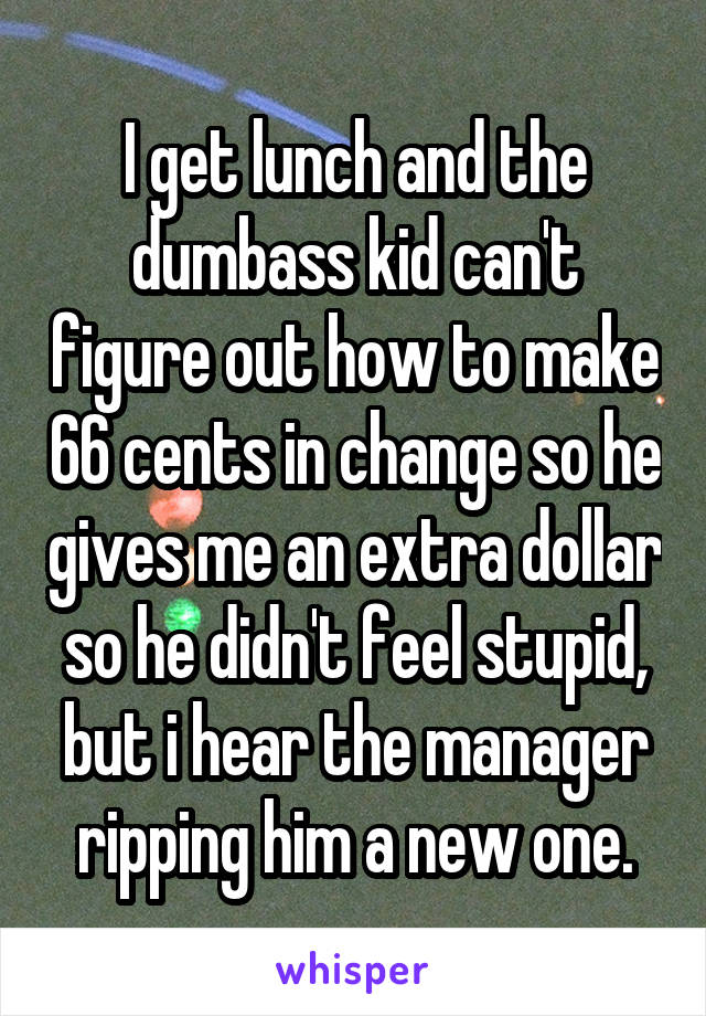 I get lunch and the dumbass kid can't figure out how to make 66 cents in change so he gives me an extra dollar so he didn't feel stupid, but i hear the manager ripping him a new one.