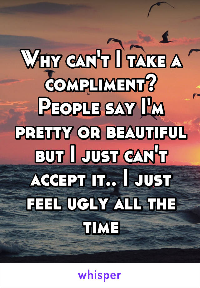 Why can't I take a compliment? People say I'm pretty or beautiful but I just can't accept it.. I just feel ugly all the time