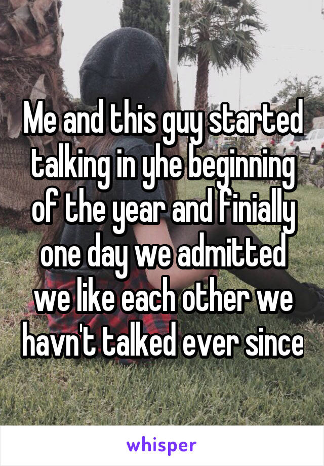 Me and this guy started talking in yhe beginning of the year and finially one day we admitted we like each other we havn't talked ever since