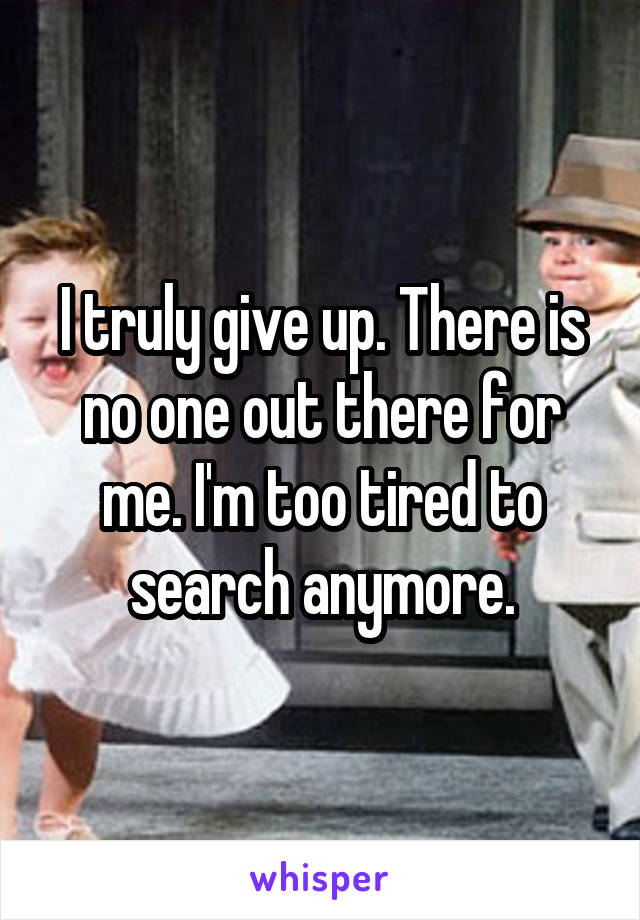 I truly give up. There is no one out there for me. I'm too tired to search anymore.