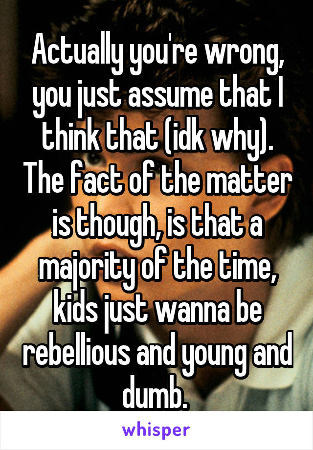 Actually you're wrong, you just assume that I think that (idk why). The fact of the matter is though, is that a majority of the time, kids just wanna be rebellious and young and dumb. 