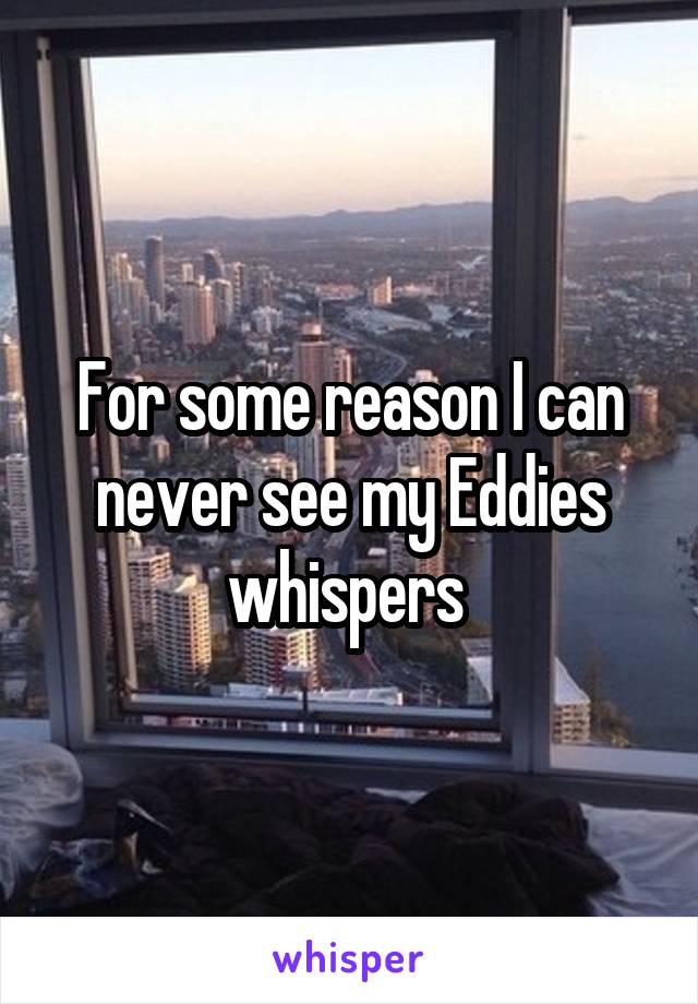 For some reason I can never see my Eddies whispers 