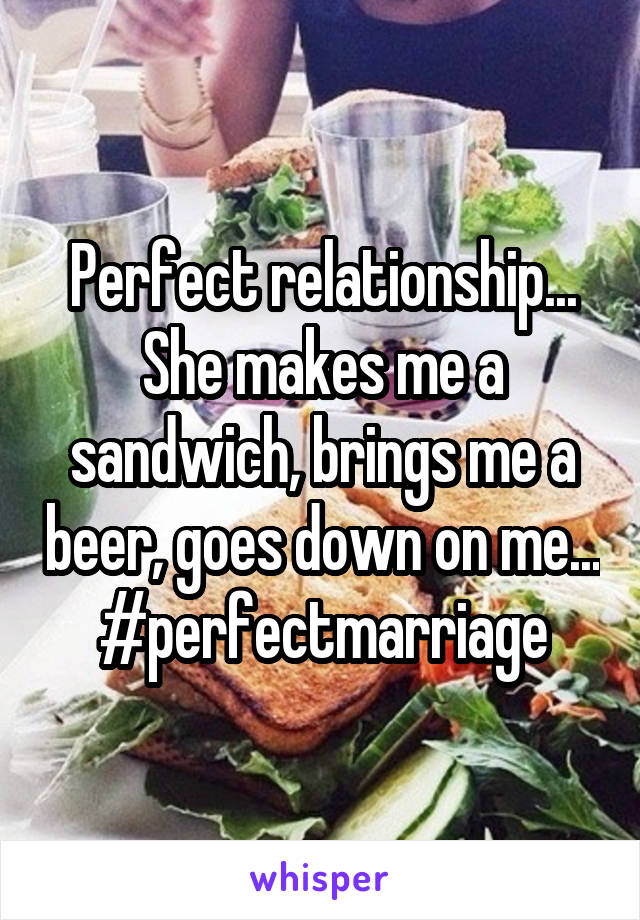 Perfect relationship... She makes me a sandwich, brings me a beer, goes down on me... #perfectmarriage