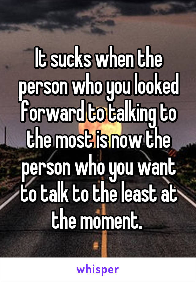 It sucks when the person who you looked forward to talking to the most is now the person who you want to talk to the least at the moment. 
