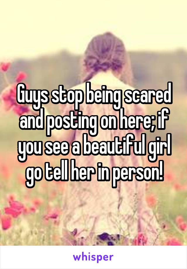 Guys stop being scared and posting on here; if you see a beautiful girl go tell her in person!