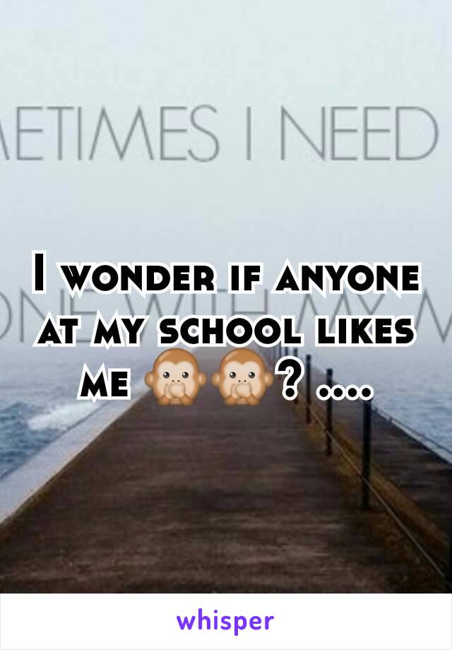 I wonder if anyone at my school likes me 🙊🙊? ....