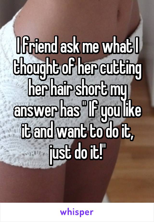 I friend ask me what I thought of her cutting her hair short my answer has " If you like it and want to do it, just do it!"
