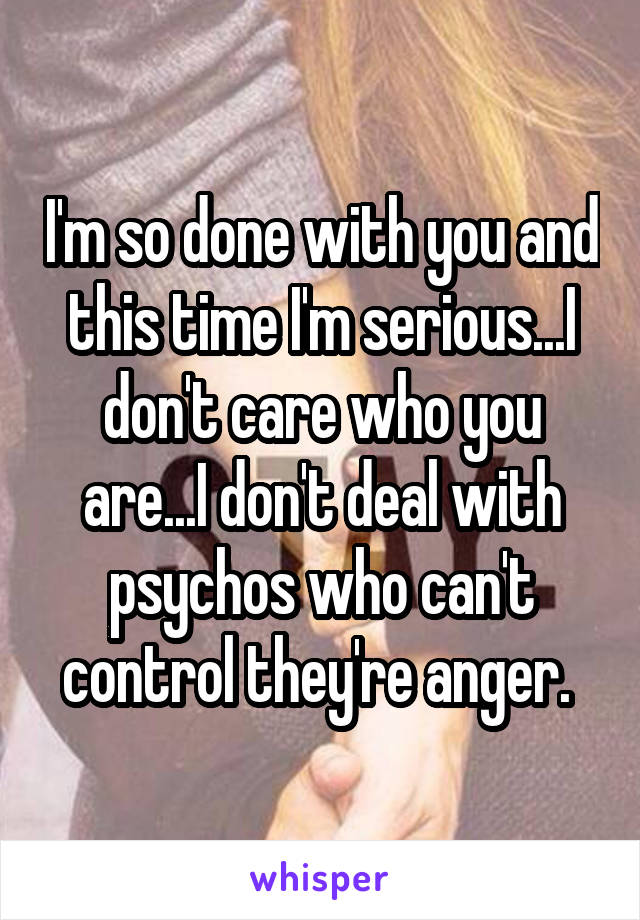 I'm so done with you and this time I'm serious...I don't care who you are...I don't deal with psychos who can't control they're anger. 