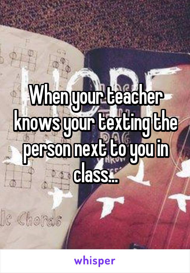 When your teacher knows your texting the person next to you in class...