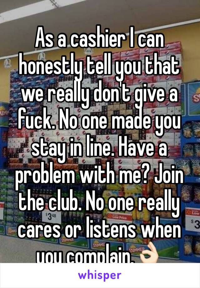 As a cashier I can honestly tell you that we really don't give a fuck. No one made you stay in line. Have a problem with me? Join the club. No one really cares or listens when you complain.👌🏻