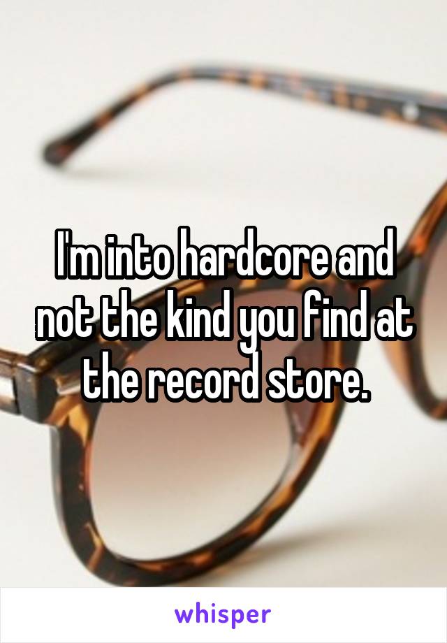 I'm into hardcore and not the kind you find at the record store.