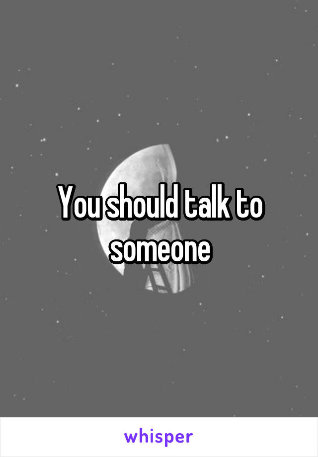 You should talk to someone