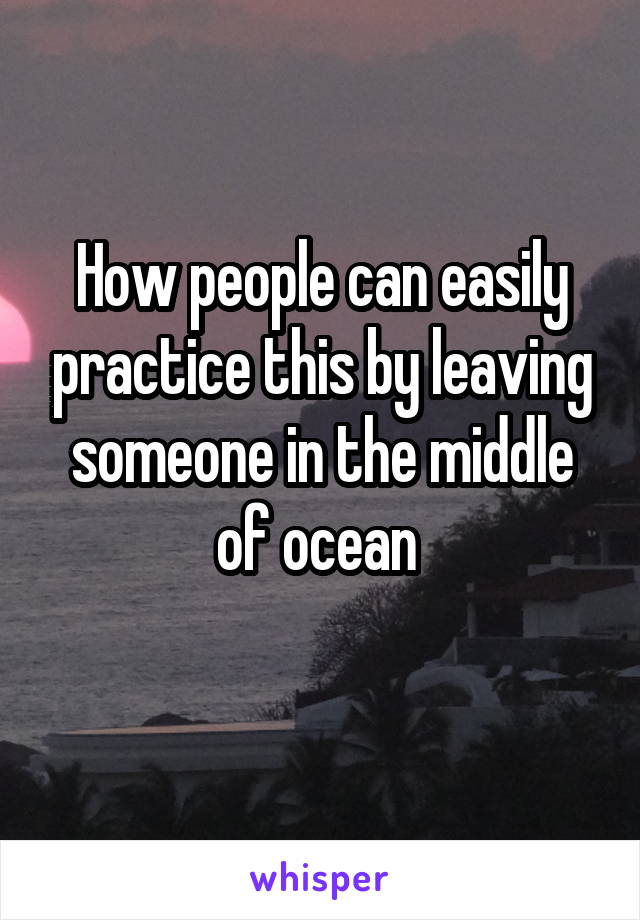 How people can easily practice this by leaving someone in the middle of ocean 
