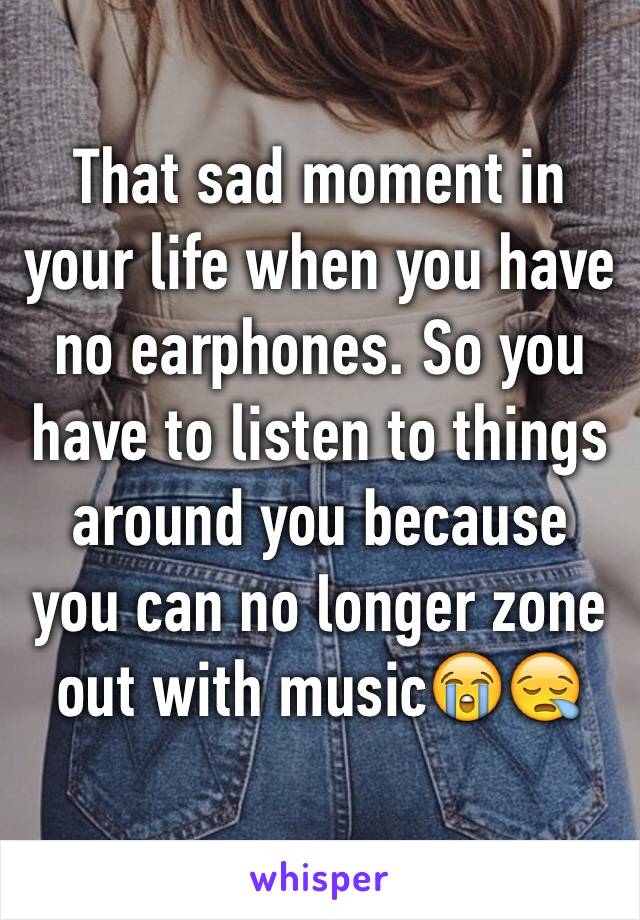 That sad moment in your life when you have no earphones. So you have to listen to things around you because you can no longer zone out with music😭😪
