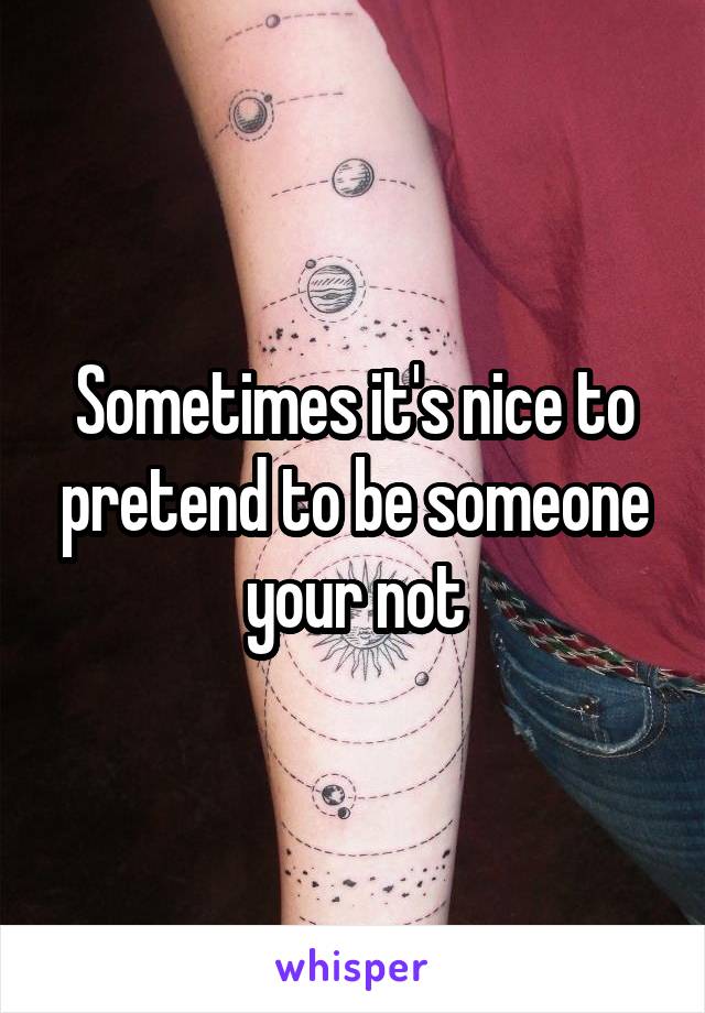 Sometimes it's nice to pretend to be someone your not