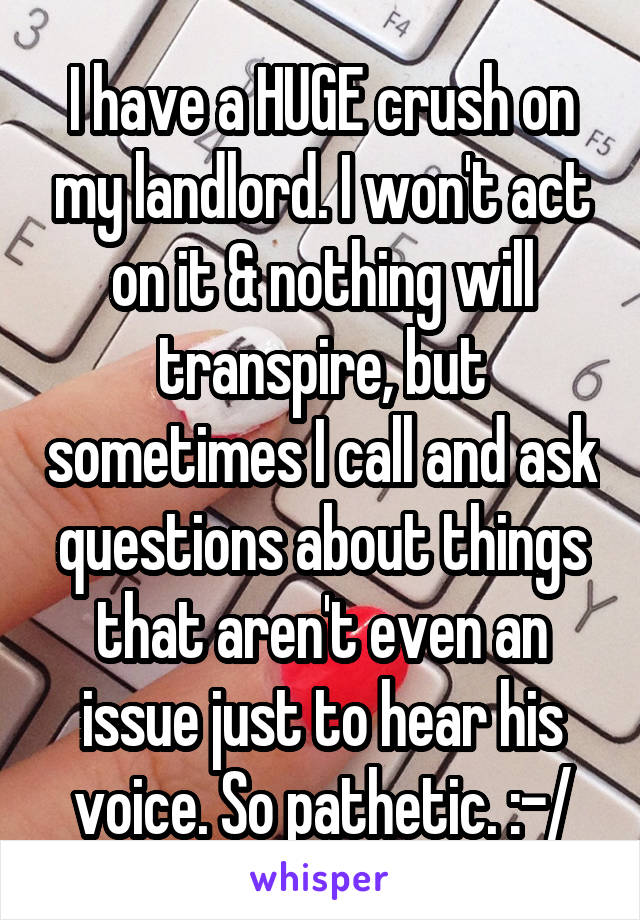 I have a HUGE crush on my landlord. I won't act on it & nothing will transpire, but sometimes I call and ask questions about things that aren't even an issue just to hear his voice. So pathetic. :-/