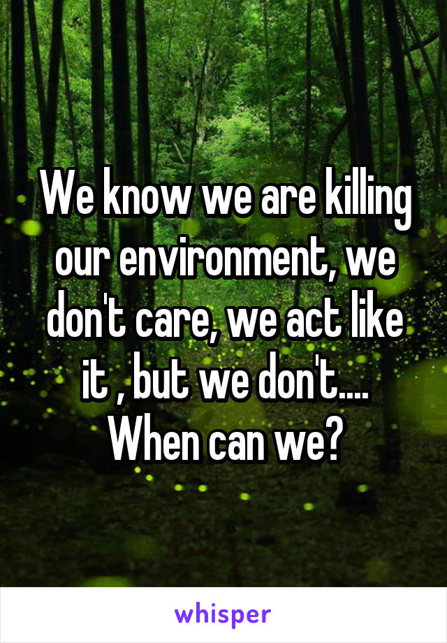 We know we are killing our environment, we don't care, we act like it , but we don't....
When can we?