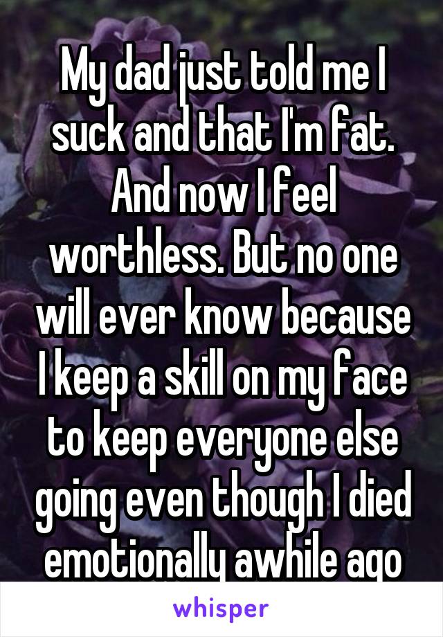 My dad just told me I suck and that I'm fat. And now I feel worthless. But no one will ever know because I keep a skill on my face to keep everyone else going even though I died emotionally awhile ago