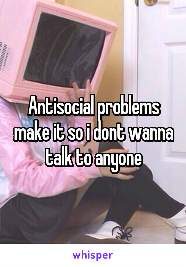 Antisocial problems make it so i dont wanna talk to anyone