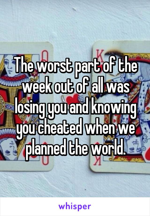 The worst part of the week out of all was losing you and knowing you cheated when we planned the world.