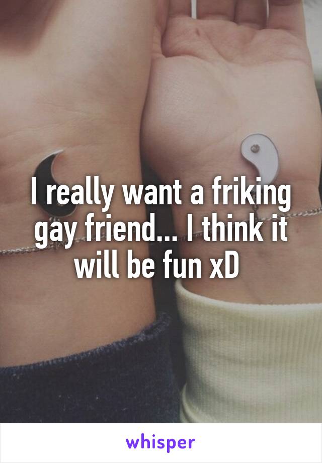 I really want a friking gay friend... I think it will be fun xD 