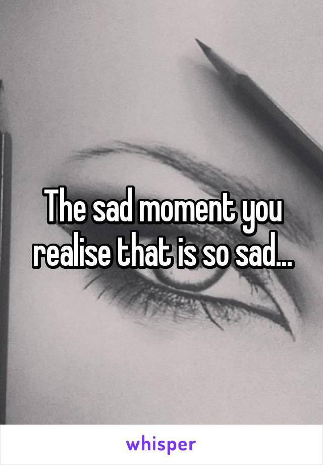 The sad moment you realise that is so sad...