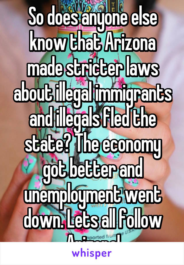 So does anyone else know that Arizona made stricter laws about illegal immigrants and illegals fled the state? The economy got better and unemployment went down. Lets all follow Arizona!