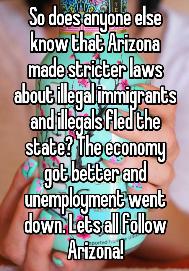 So does anyone else know that Arizona made stricter laws about illegal immigrants and illegals fled the state? The economy got better and unemployment went down. Lets all follow Arizona!