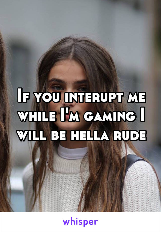 If you interupt me while I'm gaming I will be hella rude