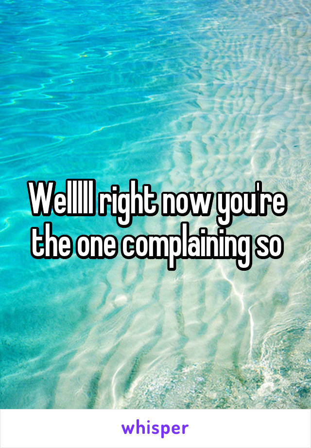 Welllll right now you're the one complaining so