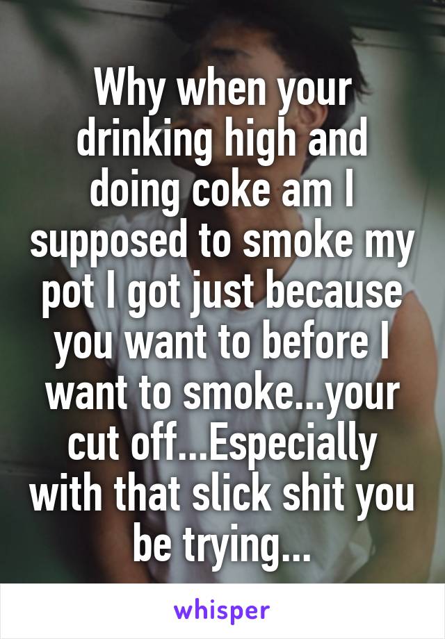 Why when your drinking high and doing coke am I supposed to smoke my pot I got just because you want to before I want to smoke...your cut off...Especially with that slick shit you be trying...