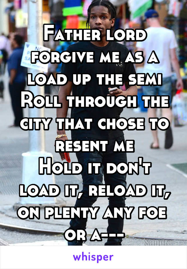Father lord forgive me as a load up the semi
Roll through the city that chose to resent me
Hold it don't load it, reload it, on plenty any foe 
or a---
