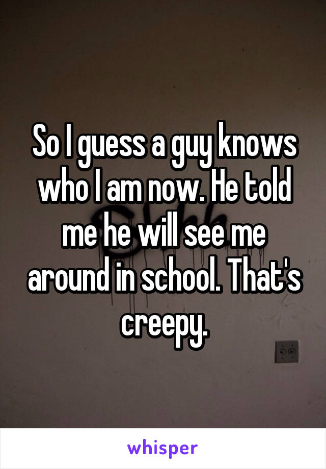 So I guess a guy knows who I am now. He told me he will see me around in school. That's creepy.