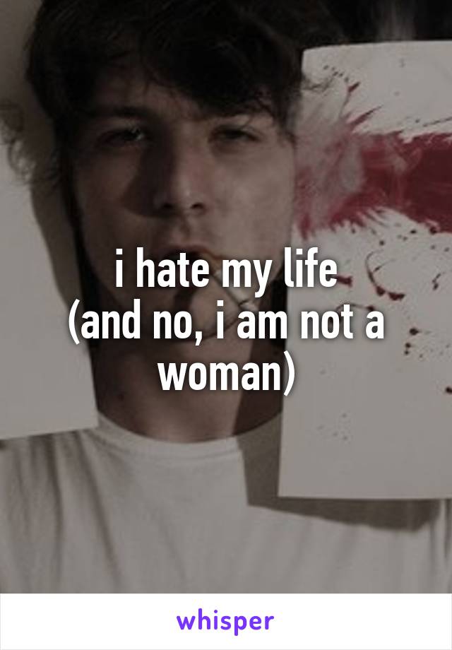 i hate my life
(and no, i am not a woman)