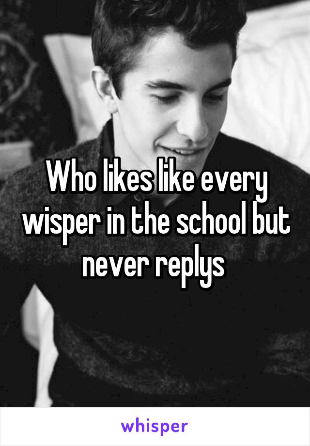 Who likes like every wisper in the school but never replys 