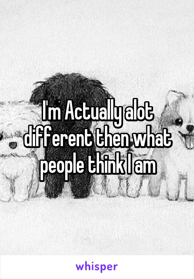 I'm Actually alot different then what people think I am