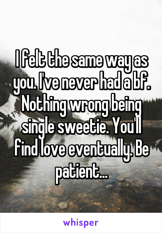 I felt the same way as you. I've never had a bf. Nothing wrong being single sweetie. You'll find love eventually. Be patient...