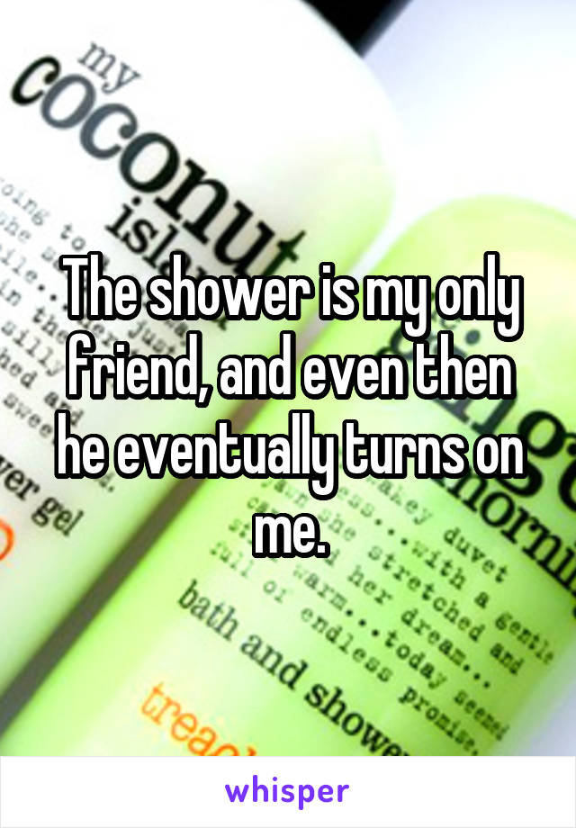 The shower is my only friend, and even then he eventually turns on me.