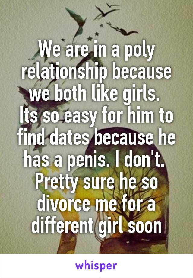 We are in a poly relationship because we both like girls. 
Its so easy for him to find dates because he has a penis. I don't. 
Pretty sure he so divorce me for a different girl soon