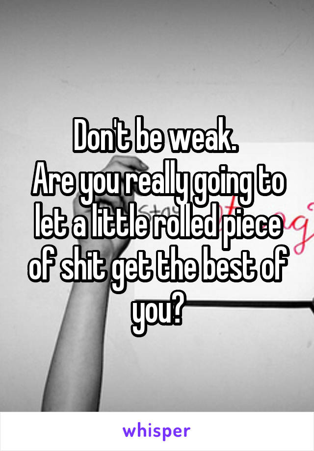 Don't be weak. 
Are you really going to let a little rolled piece of shit get the best of you?