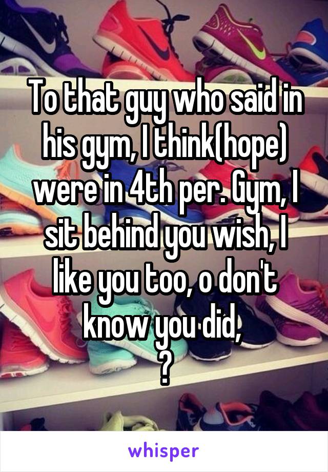 To that guy who said in his gym, I think(hope) were in 4th per. Gym, I sit behind you wish, I like you too, o don't know you did, 
❣